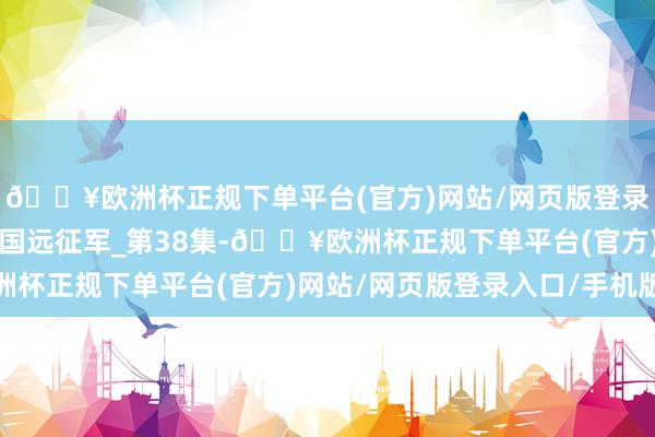 🔥欧洲杯正规下单平台(官方)网站/网页版登录入口/手机版果真的中国远征军_第38集-🔥欧洲杯正规下单平台(官方)网站/网页版登录入口/手机版