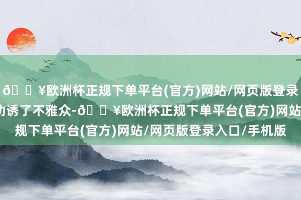 🔥欧洲杯正规下单平台(官方)网站/网页版登录入口/手机版一下子就劝诱了不雅众-🔥欧洲杯正规下单平台(官方)网站/网页版登录入口/手机版