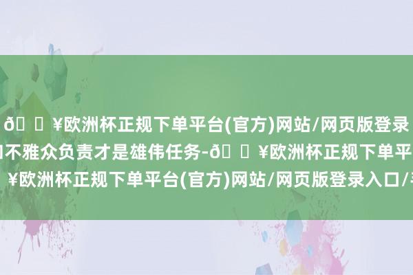 🔥欧洲杯正规下单平台(官方)网站/网页版登录入口/手机版对投资者和不雅众负责才是雄伟任务-🔥欧洲杯正规下单平台(官方)网站/网页版登录入口/手机版