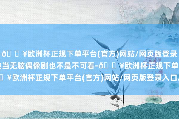 🔥欧洲杯正规下单平台(官方)网站/网页版登录入口/手机版其实要是纯当无脑偶像剧也不是不可看-🔥欧洲杯正规下单平台(官方)网站/网页版登录入口/手机版