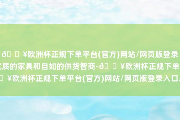 🔥欧洲杯正规下单平台(官方)网站/网页版登录入口/手机版公司凭借优质的家具和自如的供货智商-🔥欧洲杯正规下单平台(官方)网站/网页版登录入口/手机版