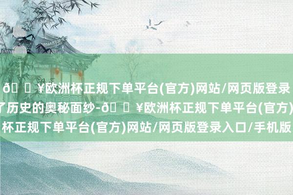 🔥欧洲杯正规下单平台(官方)网站/网页版登录入口/手机版仿佛揭开了历史的奥秘面纱-🔥欧洲杯正规下单平台(官方)网站/网页版登录入口/手机版