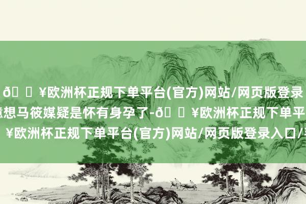 🔥欧洲杯正规下单平台(官方)网站/网页版登录入口/手机版还有网友臆想马筱媒疑是怀有身孕了-🔥欧洲杯正规下单平台(官方)网站/网页版登录入口/手机版