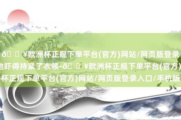 🔥欧洲杯正规下单平台(官方)网站/网页版登录入口/手机版于佩尔被他吓得持紧了衣领-🔥欧洲杯正规下单平台(官方)网站/网页版登录入口/手机版