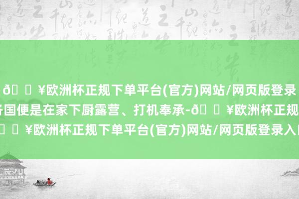 🔥欧洲杯正规下单平台(官方)网站/网页版登录入口/手机版不是周游各国便是在家下厨露营、打机奉承-🔥欧洲杯正规下单平台(官方)网站/网页版登录入口/手机版