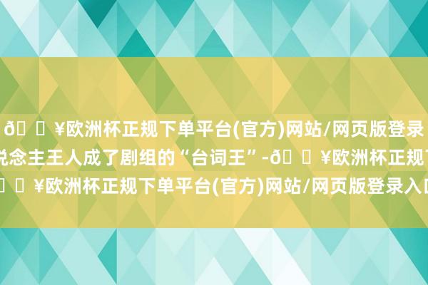 🔥欧洲杯正规下单平台(官方)网站/网页版登录入口/手机版效果两东说念主王人成了剧组的“台词王”-🔥欧洲杯正规下单平台(官方)网站/网页版登录入口/手机版