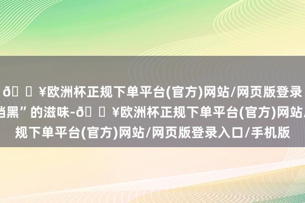 🔥欧洲杯正规下单平台(官方)网站/网页版登录入口/手机版有点“高档黑”的滋味-🔥欧洲杯正规下单平台(官方)网站/网页版登录入口/手机版