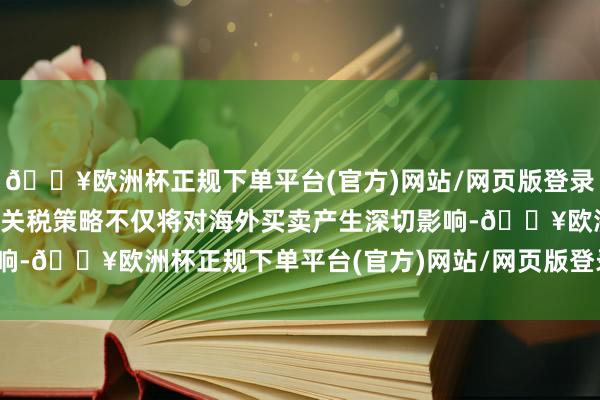 🔥欧洲杯正规下单平台(官方)网站/网页版登录入口/手机版这一激进的关税策略不仅将对海外买卖产生深切影响-🔥欧洲杯正规下单平台(官方)网站/网页版登录入口/手机版