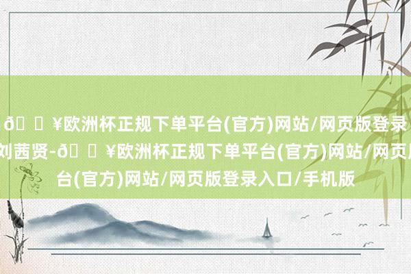 🔥欧洲杯正规下单平台(官方)网站/网页版登录入口/手机版剪辑/刘茜贤-🔥欧洲杯正规下单平台(官方)网站/网页版登录入口/手机版
