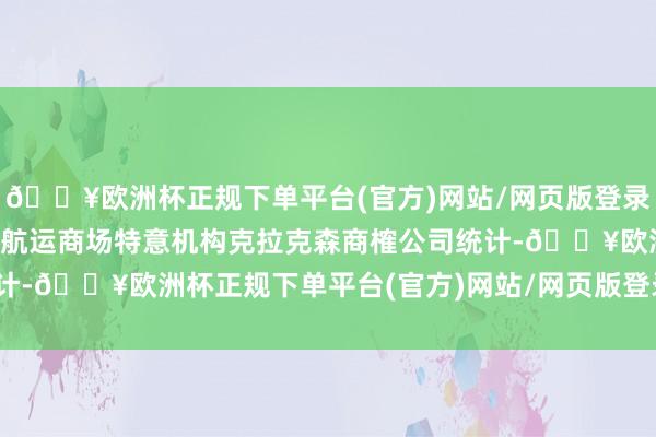 🔥欧洲杯正规下单平台(官方)网站/网页版登录入口/手机版英国造船和航运商场特意机构克拉克森商榷公司统计-🔥欧洲杯正规下单平台(官方)网站/网页版登录入口/手机版