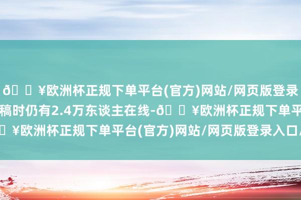 🔥欧洲杯正规下单平台(官方)网站/网页版登录入口/手机版扫尾至发稿时仍有2.4万东谈主在线-🔥欧洲杯正规下单平台(官方)网站/网页版登录入口/手机版