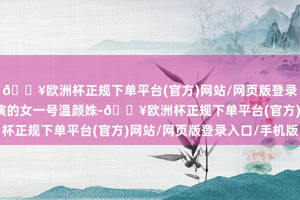 🔥欧洲杯正规下单平台(官方)网站/网页版登录入口/手机版陈欣予扮演的女一号温颜姝-🔥欧洲杯正规下单平台(官方)网站/网页版登录入口/手机版