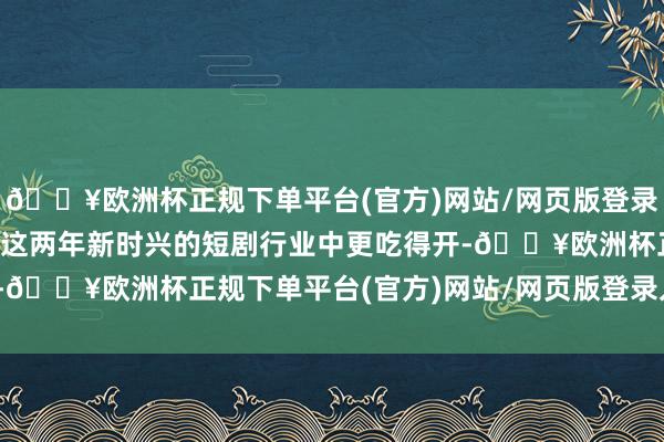 🔥欧洲杯正规下单平台(官方)网站/网页版登录入口/手机版穿越剧情在这两年新时兴的短剧行业中更吃得开-🔥欧洲杯正规下单平台(官方)网站/网页版登录入口/手机版
