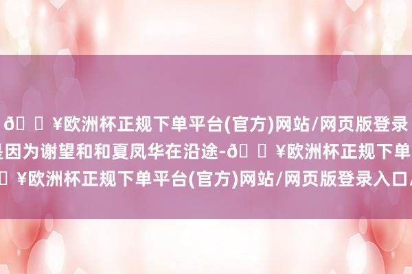 🔥欧洲杯正规下单平台(官方)网站/网页版登录入口/手机版邵星池则是因为谢望和和夏凤华在沿途-🔥欧洲杯正规下单平台(官方)网站/网页版登录入口/手机版