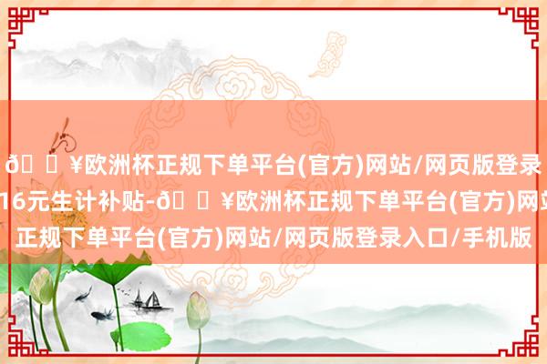 🔥欧洲杯正规下单平台(官方)网站/网页版登录入口/手机版每月还有16元生计补贴-🔥欧洲杯正规下单平台(官方)网站/网页版登录入口/手机版