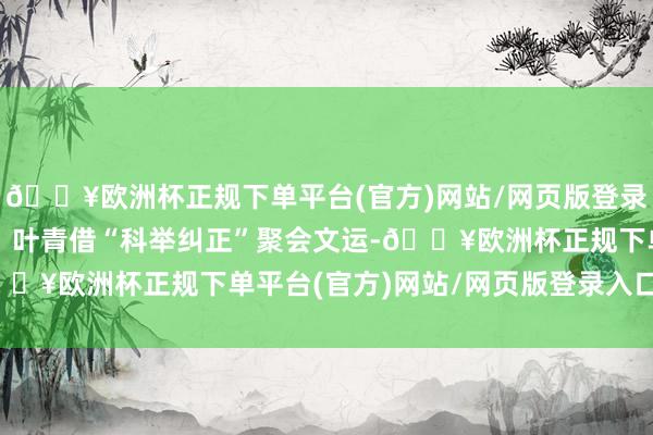 🔥欧洲杯正规下单平台(官方)网站/网页版登录入口/手机版经典情节：叶青借“科举纠正”聚会文运-🔥欧洲杯正规下单平台(官方)网站/网页版登录入口/手机版