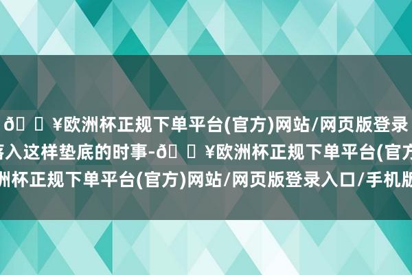 🔥欧洲杯正规下单平台(官方)网站/网页版登录入口/手机版是以才会落入这样垫底的时事-🔥欧洲杯正规下单平台(官方)网站/网页版登录入口/手机版