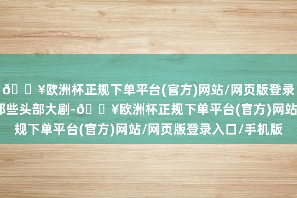 🔥欧洲杯正规下单平台(官方)网站/网页版登录入口/手机版热度直追那些头部大剧-🔥欧洲杯正规下单平台(官方)网站/网页版登录入口/手机版