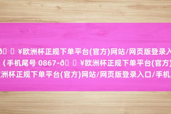 🔥欧洲杯正规下单平台(官方)网站/网页版登录入口/手机版糜掷者曲**（手机尾号 0867-🔥欧洲杯正规下单平台(官方)网站/网页版登录入口/手机版