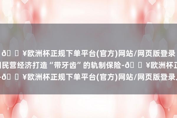 🔥欧洲杯正规下单平台(官方)网站/网页版登录入口/手机版正在为我国民营经济打造“带牙齿”的轨制保险-🔥欧洲杯正规下单平台(官方)网站/网页版登录入口/手机版