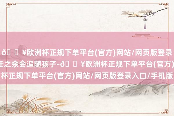 🔥欧洲杯正规下单平台(官方)网站/网页版登录入口/手机版休息、责任之余会追随孩子-🔥欧洲杯正规下单平台(官方)网站/网页版登录入口/手机版