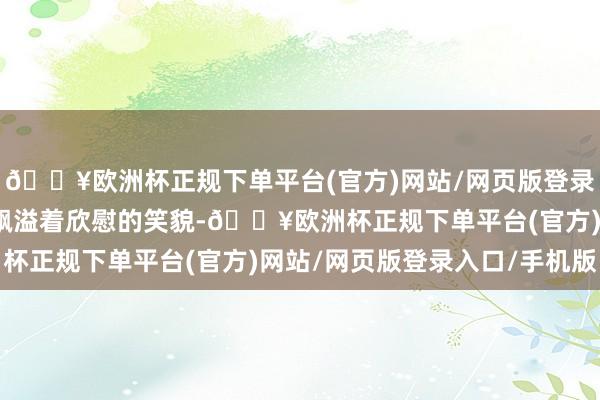 🔥欧洲杯正规下单平台(官方)网站/网页版登录入口/手机版但脸上却飘溢着欣慰的笑貌-🔥欧洲杯正规下单平台(官方)网站/网页版登录入口/手机版