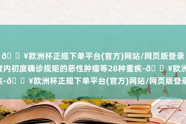 🔥欧洲杯正规下单平台(官方)网站/网页版登录入口/手机版在保障年度内初度确诊规矩的恶性肿瘤等28种重疾-🔥欧洲杯正规下单平台(官方)网站/网页版登录入口/手机版