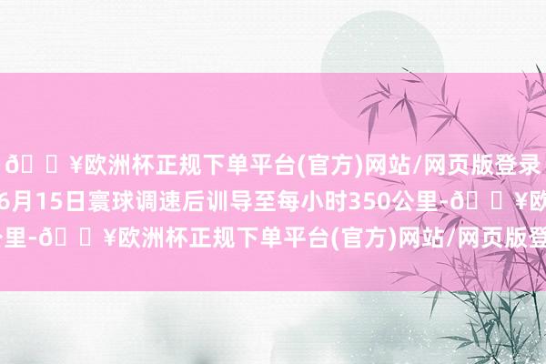 🔥欧洲杯正规下单平台(官方)网站/网页版登录入口/手机版并策动在6月15日寰球调速后训导至每小时350公里-🔥欧洲杯正规下单平台(官方)网站/网页版登录入口/手机版