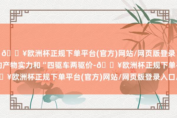 🔥欧洲杯正规下单平台(官方)网站/网页版登录入口/手机版凭借过硬的产物实力和“四驱车两驱价-🔥欧洲杯正规下单平台(官方)网站/网页版登录入口/手机版