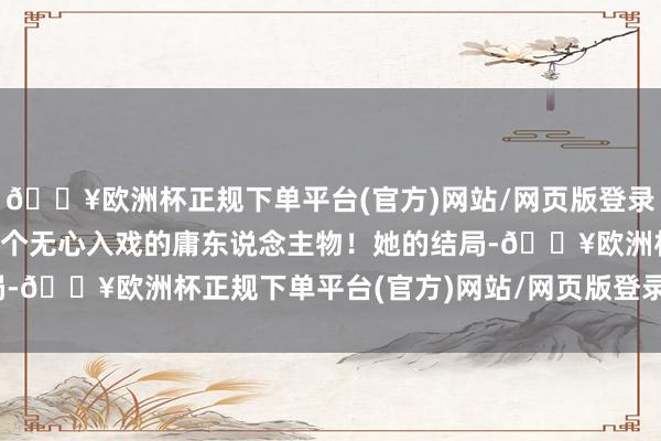 🔥欧洲杯正规下单平台(官方)网站/网页版登录入口/手机版却忽略了这个无心入戏的庸东说念主物！她的结局-🔥欧洲杯正规下单平台(官方)网站/网页版登录入口/手机版