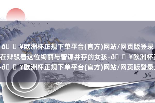 🔥欧洲杯正规下单平台(官方)网站/网页版登录入口/手机版三街六巷都在辩驳着这位绚丽与智谋并存的女孩-🔥欧洲杯正规下单平台(官方)网站/网页版登录入口/手机版