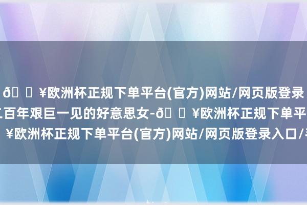 🔥欧洲杯正规下单平台(官方)网站/网页版登录入口/手机版堪称中戏二百年艰巨一见的好意思女-🔥欧洲杯正规下单平台(官方)网站/网页版登录入口/手机版