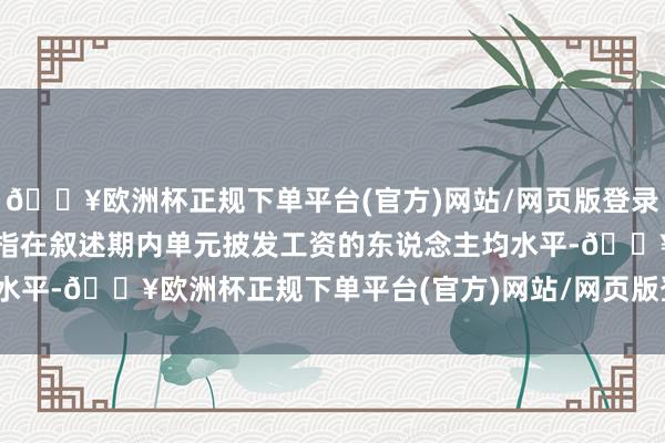🔥欧洲杯正规下单平台(官方)网站/网页版登录入口/手机版平均工资是指在叙述期内单元披发工资的东说念主均水平-🔥欧洲杯正规下单平台(官方)网站/网页版登录入口/手机版