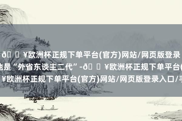 🔥欧洲杯正规下单平台(官方)网站/网页版登录入口/手机版严格来说他是“外省东谈主二代”-🔥欧洲杯正规下单平台(官方)网站/网页版登录入口/手机版