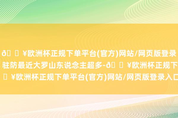 🔥欧洲杯正规下单平台(官方)网站/网页版登录入口/手机版量入为用 驻防最近大罗山东说念主超多-🔥欧洲杯正规下单平台(官方)网站/网页版登录入口/手机版