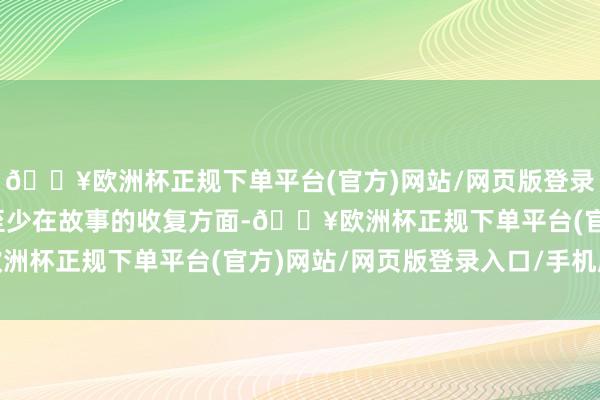 🔥欧洲杯正规下单平台(官方)网站/网页版登录入口/手机版上头几部至少在故事的收复方面-🔥欧洲杯正规下单平台(官方)网站/网页版登录入口/手机版