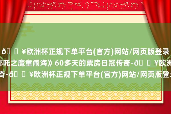 🔥欧洲杯正规下单平台(官方)网站/网页版登录入口/手机版闭幕了《哪吒之魔童闹海》60多天的票房日冠传奇-🔥欧洲杯正规下单平台(官方)网站/网页版登录入口/手机版