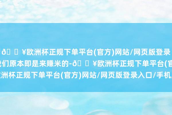 🔥欧洲杯正规下单平台(官方)网站/网页版登录入口/手机版要知说念我们原本即是来赚米的-🔥欧洲杯正规下单平台(官方)网站/网页版登录入口/手机版