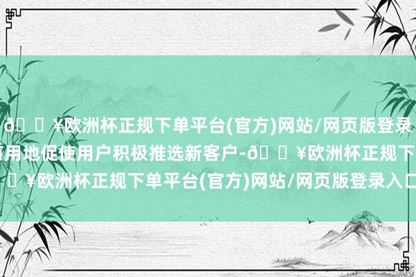 🔥欧洲杯正规下单平台(官方)网站/网页版登录入口/手机版这一机制有用地促使用户积极推选新客户-🔥欧洲杯正规下单平台(官方)网站/网页版登录入口/手机版