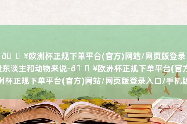 🔥欧洲杯正规下单平台(官方)网站/网页版登录入口/手机版关于大大量东谈主和动物来说-🔥欧洲杯正规下单平台(官方)网站/网页版登录入口/手机版