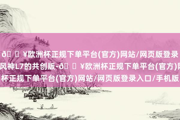 🔥欧洲杯正规下单平台(官方)网站/网页版登录入口/手机版本次东风风神L7的共创版-🔥欧洲杯正规下单平台(官方)网站/网页版登录入口/手机版