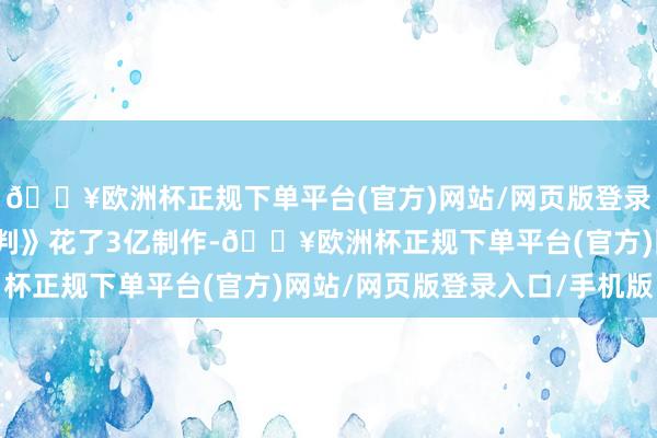 🔥欧洲杯正规下单平台(官方)网站/网页版登录入口/手机版此次《误判》花了3亿制作-🔥欧洲杯正规下单平台(官方)网站/网页版登录入口/手机版