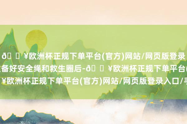🔥欧洲杯正规下单平台(官方)网站/网页版登录入口/手机版”在民警准备好安全绳和救生圈后-🔥欧洲杯正规下单平台(官方)网站/网页版登录入口/手机版