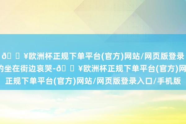 🔥欧洲杯正规下单平台(官方)网站/网页版登录入口/手机版如斯不胜的坐在街边哀哭-🔥欧洲杯正规下单平台(官方)网站/网页版登录入口/手机版