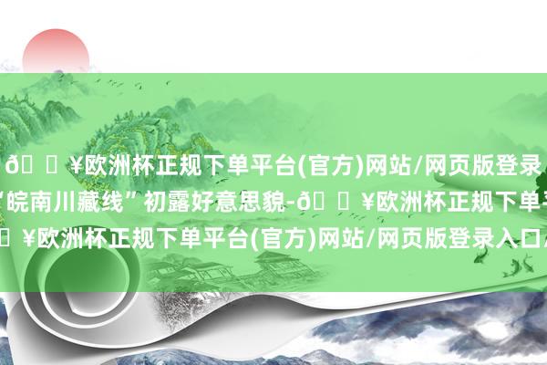 🔥欧洲杯正规下单平台(官方)网站/网页版登录入口/手机版从十年前“皖南川藏线”初露好意思貌-🔥欧洲杯正规下单平台(官方)网站/网页版登录入口/手机版