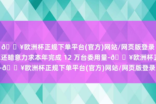 🔥欧洲杯正规下单平台(官方)网站/网页版登录入口/手机版同期雷军还暗意力求本年完成 12 万台委用量-🔥欧洲杯正规下单平台(官方)网站/网页版登录入口/手机版