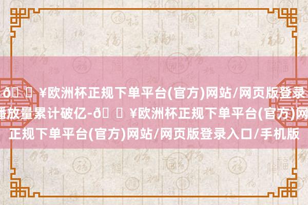 🔥欧洲杯正规下单平台(官方)网站/网页版登录入口/手机版该剧现时播放量累计破亿-🔥欧洲杯正规下单平台(官方)网站/网页版登录入口/手机版