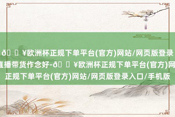 🔥欧洲杯正规下单平台(官方)网站/网页版登录入口/手机版会好好把直播带货作念好-🔥欧洲杯正规下单平台(官方)网站/网页版登录入口/手机版