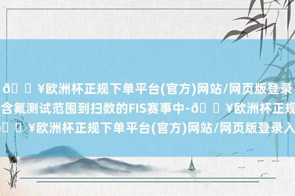 🔥欧洲杯正规下单平台(官方)网站/网页版登录入口/手机版并将扩大含氟测试范围到扫数的FIS赛事中-🔥欧洲杯正规下单平台(官方)网站/网页版登录入口/手机版
