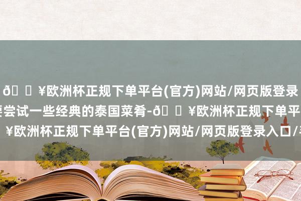 🔥欧洲杯正规下单平台(官方)网站/网页版登录入口/手机版公共一定要尝试一些经典的泰国菜肴-🔥欧洲杯正规下单平台(官方)网站/网页版登录入口/手机版